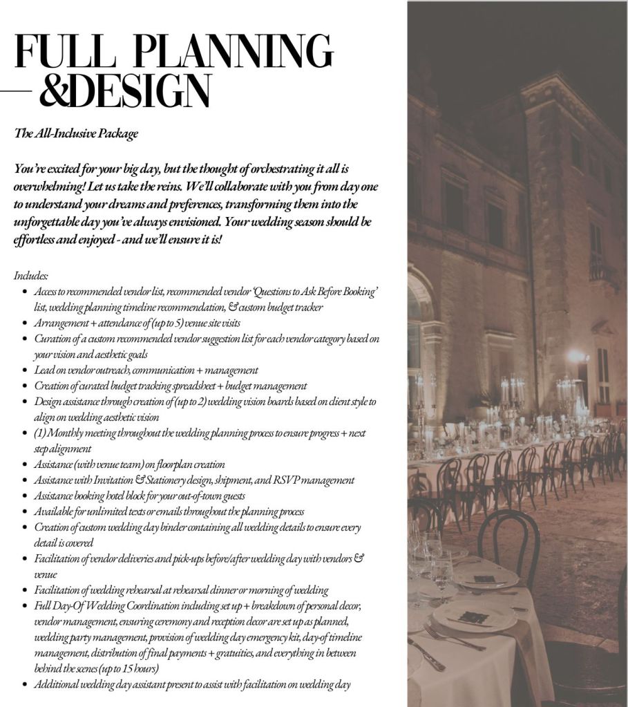 Full Wedding Planning & Design

Includes:
Access to recommended vendor list, recommended vendor ‘Questions to Ask Before Booking’ list, wedding planning timeline recommendation, & custom budget tracker
Arrangement + attendance of (up to 5) venue site visits
Curation of a custom recommended vendor suggestion list for each vendor category based on your vision and aesthetic goals
Lead on vendor outreach, communication + management
Creation of curated budget tracking spreadsheet + budget management
Design assistance through creation of (up to 2) wedding vision boards based on client style to align on wedding aesthetic vision
(1) Monthly meeting throughout the wedding planning process to ensure progress + next step alignment 
Assistance (with venue team) on floorplan creation
Assistance with Invitation & Stationery design, shipment, and RSVP management
Assistance booking hotel block for your out-of-town guests
Available for unlimited texts or emails throughout the planning process
Creation of custom wedding day binder containing all wedding details to ensure every detail is covered
Facilitation of vendor deliveries and pick-ups before/after wedding day with vendors & venue
Facilitation of wedding rehearsal at rehearsal dinner or morning of wedding
Full Day-Of Wedding Coordination including set up + breakdown of personal decor, vendor management, ensuring ceremony and reception decor are set up as planned, wedding party management, provision of wedding day emergency kit, day-of timeline management, distribution of final payments + gratuities, and everything in between behind the scenes (up to 15 hours)
Additional wedding day assistant present to assist with facilitation on wedding day
