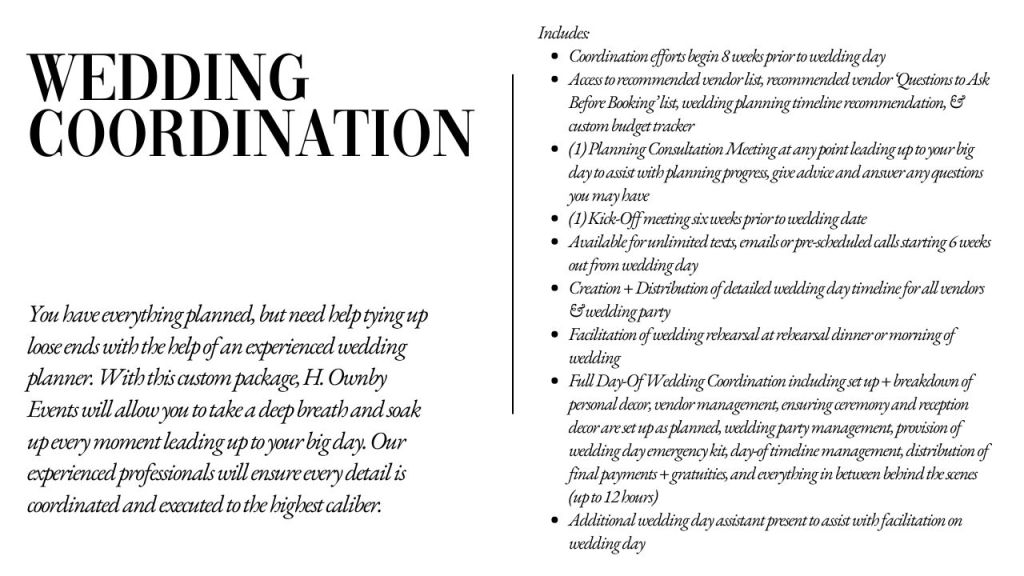 Wedding Coordination

Includes:
Coordination efforts begin 8 weeks prior to wedding day
Access to recommended vendor list, recommended vendor ‘Questions to Ask Before Booking’ list, wedding planning timeline recommendation, & custom budget tracker
(1) Planning Consultation Meeting at any point leading up to your big day to assist with planning progress, give advice and answer any questions you may have
(1) Kick-Off meeting six weeks prior to wedding date
Available for unlimited texts, emails or pre-scheduled calls starting 6 weeks out from wedding day
Creation + Distribution of detailed wedding day timeline for all vendors & wedding party
Facilitation of wedding rehearsal at rehearsal dinner or morning of wedding
Full Day-Of Wedding Coordination including set up + breakdown of personal decor, vendor management, ensuring ceremony and reception decor are set up as planned, wedding party management, provision of wedding day emergency kit, day-of timeline management, distribution of final payments + gratuities, and everything in between behind the scenes (up to 12 hours)
Additional wedding day assistant present to assist with facilitation on wedding day
