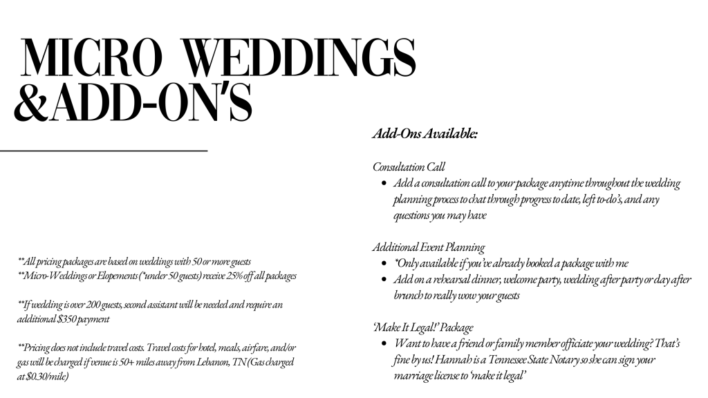 Micro Weddings & Add-Ons

Consultation Call  
Add a consultation call to your package anytime throughout the wedding planning process to chat through progress to date, left to-do’s, and any questions you may have (for coordination only clients)

Additional Event Planning  
*Only available if you’ve already booked a package with me
Add on a rehearsal dinner, welcome party, wedding after party or day after brunch to really wow your guests

‘Make It Legal!’ Package 
Want to have a friend or family member officiate your wedding? That’s fine by us! Hannah is a Tennessee State Notary so she can sign your marriage license to ‘make it legal’ 